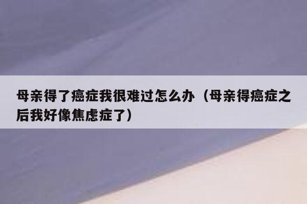 母亲得了癌症我很难过怎么办(母亲得癌症之后我好像焦虑症了) 第1张 母亲得了癌症我很难过怎么办(母亲得癌症之后我好像焦虑症了) 第1张