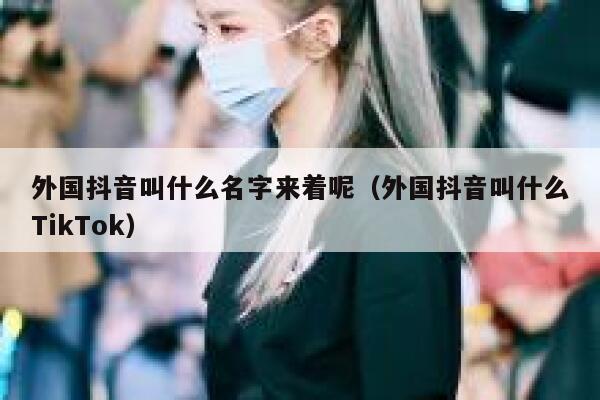 外国抖音叫什么名字来着呢（外国抖音叫什么TikTok） 第1张