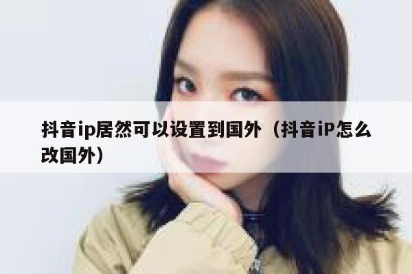 抖音ip居然可以设置到国外（抖音iP怎么改国外） 第1张