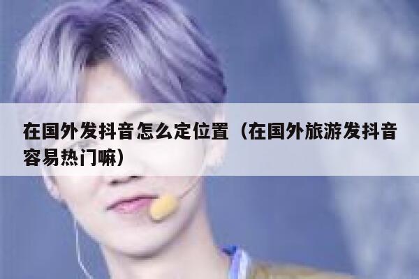 在国外发抖音怎么定位置（在国外旅游发抖音容易热门嘛） 第1张