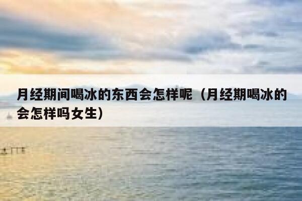 月经期间喝冰的东西会怎样呢（月经期喝冰的会怎样吗女生） 第1张