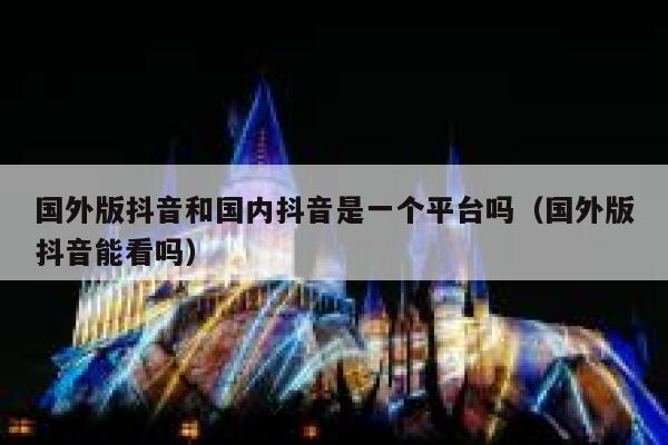 国外版抖音和国内抖音是一个平台吗（国外版抖音能看吗） 第1张