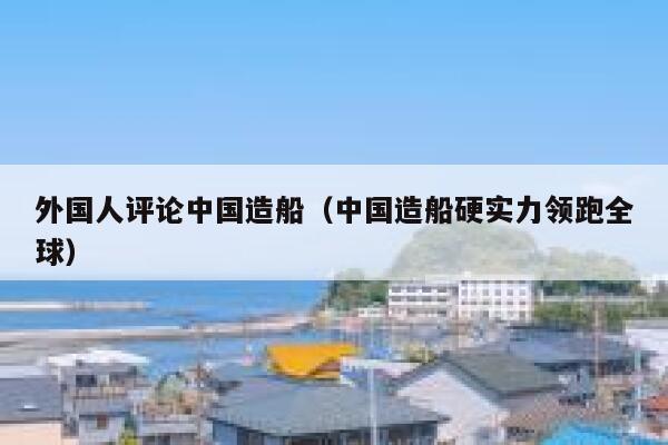 外国人评论中国造船（中国造船硬实力领跑全球） 第1张