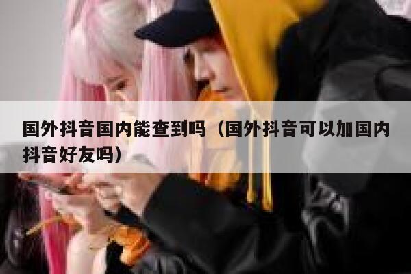 国外抖音国内能查到吗（国外抖音可以加国内抖音好友吗） 第1张