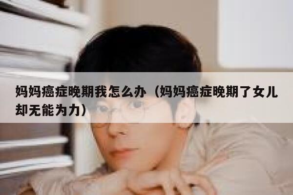 妈妈癌症晚期我怎么办（妈妈癌症晚期了女儿却无能为力） 第1张