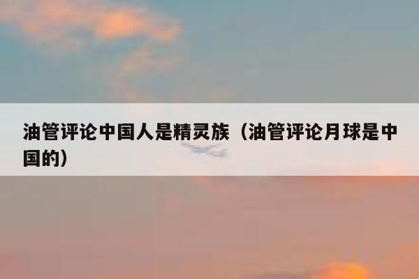 油管评论中国人是精灵族（油管评论月球是中国的） 第1张