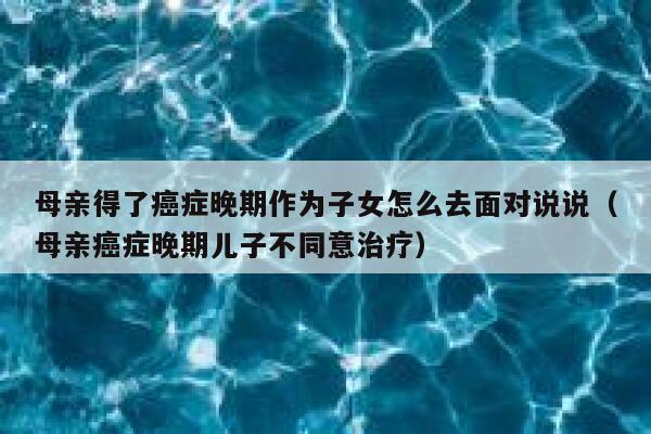 母亲得了癌症晚期作为子女怎么去面对说说（母亲癌症晚期儿子不同意治疗） 第1张