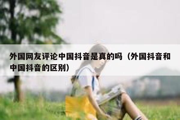 外国网友评论中国抖音是真的吗（外国抖音和中国抖音的区别） 第1张