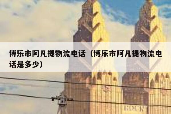 博乐市阿凡提物流电话（博乐市阿凡提物流电话是多少） 第1张