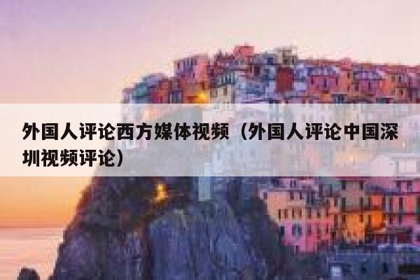 外国人评论西方媒体视频(外国人评论中国深圳视频评论) 第1张 外国人评论西方媒体视频(外国人评论中国深圳视频评论) 第1张