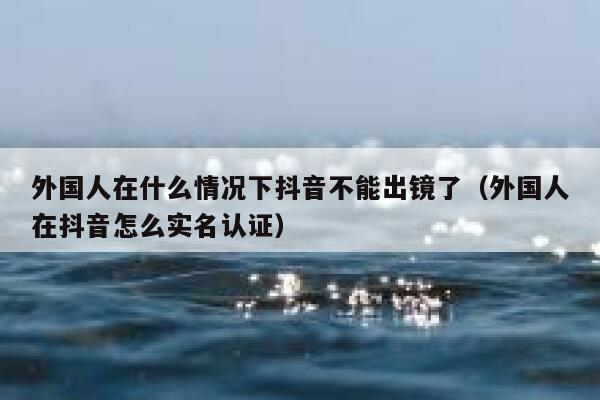 外国人在什么情况下抖音不能出镜了(外国人在抖音怎么实名认证) 第1张 外国人在什么情况下抖音不能出镜了(外国人在抖音怎么实名认证) 第1张