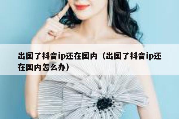 出国了抖音ip还在国内（出国了抖音ip还在国内怎么办） 第1张