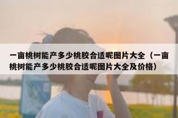 一亩桃树能产多少桃胶合适呢图片大全(一亩桃树能产多少桃胶合适呢图片大全及价格) 第1张 一亩桃树能产多少桃胶合适呢图片大全(一亩桃树能产多少桃胶合适呢图片大全及价格) 第1张