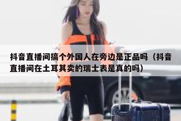 抖音直播间搞个外国人在旁边是正品吗（抖音直播间在土耳其卖的瑞士表是真的吗） 第1张