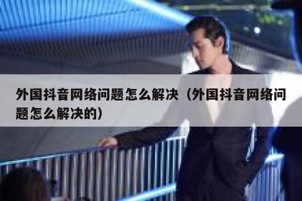 外国抖音网络问题怎么解决（外国抖音网络问题怎么解决的） 第1张