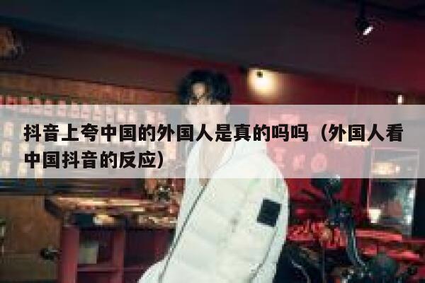 抖音上夸中国的外国人是真的吗吗（外国人看中国抖音的反应） 第1张