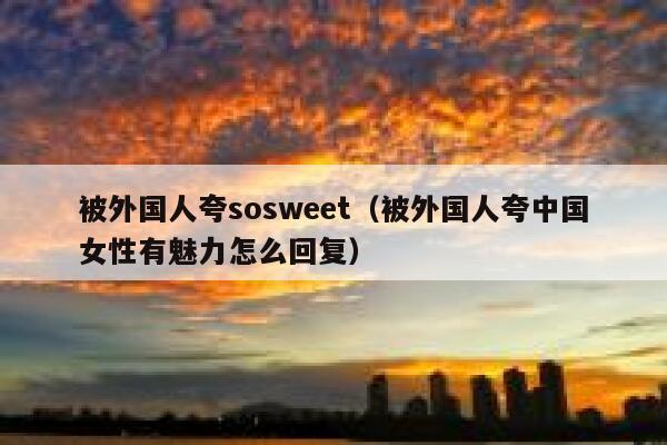 被外国人夸sosweet（被外国人夸中国女性有魅力怎么回复） 第1张
