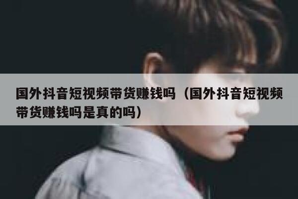 国外抖音短视频带货赚钱吗（国外抖音短视频带货赚钱吗是真的吗） 第1张