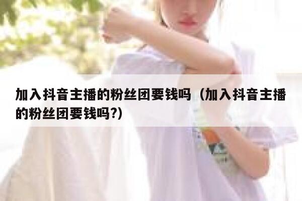 加入抖音主播的粉丝团要钱吗（加入抖音主播的粉丝团要钱吗?） 第1张