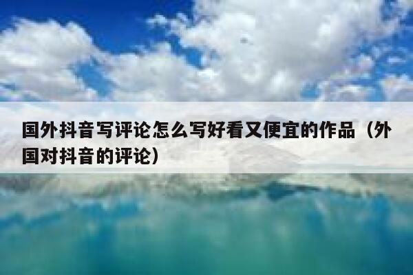 国外抖音写评论怎么写好看又便宜的作品（外国对抖音的评论） 第1张