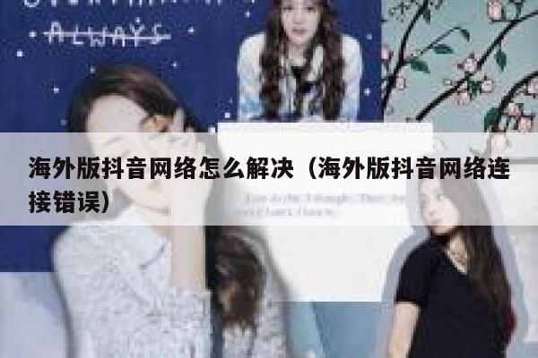 海外版抖音网络怎么解决（海外版抖音网络连接错误） 第1张