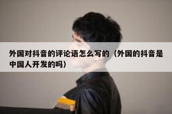 外国对抖音的评论语怎么写的(外国的抖音是中国人开发的吗) 第1张 外国对抖音的评论语怎么写的(外国的抖音是中国人开发的吗) 第1张