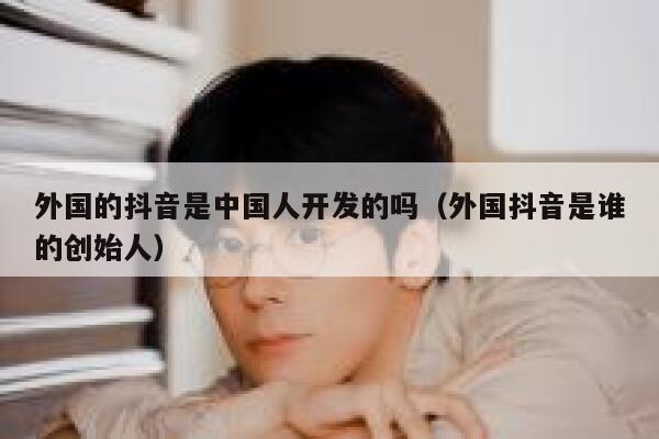 外国的抖音是中国人开发的吗（外国抖音是谁的创始人） 第1张