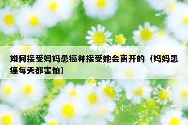 如何接受妈妈患癌并接受她会离开的（妈妈患癌每天都害怕） 第1张