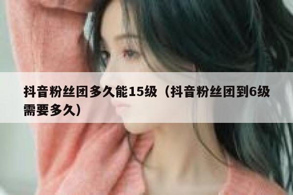 抖音粉丝团多久能15级(抖音粉丝团到6级需要多久) 第1张 抖音粉丝团多久能15级(抖音粉丝团到6级需要多久) 第1张