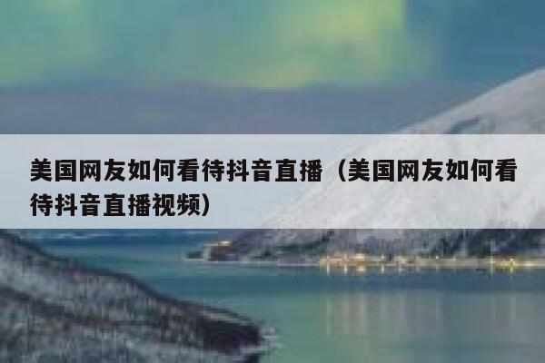 美国网友如何看待抖音直播（美国网友如何看待抖音直播视频） 第1张
