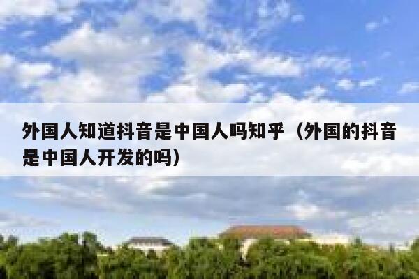 外国人知道抖音是中国人吗知乎(外国的抖音是中国人开发的吗) 第1张 外国人知道抖音是中国人吗知乎(外国的抖音是中国人开发的吗) 第1张
