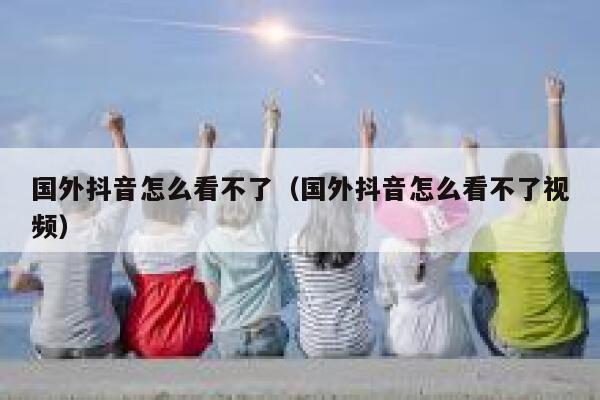 国外抖音怎么看不了（国外抖音怎么看不了视频） 第1张