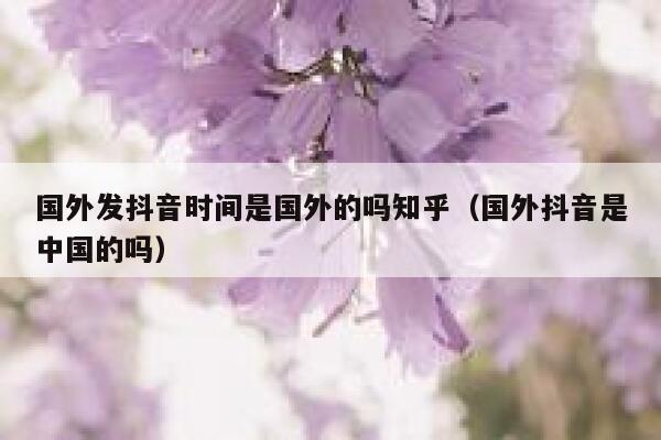 国外发抖音时间是国外的吗知乎(国外抖音是中国的吗) 第1张 国外发抖音时间是国外的吗知乎(国外抖音是中国的吗) 第1张