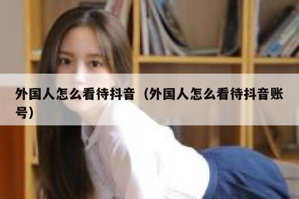 外国人怎么看待抖音（外国人怎么看待抖音账号） 第1张