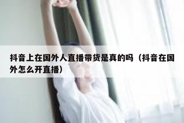 抖音上在国外人直播带货是真的吗（抖音在国外怎么开直播） 第1张