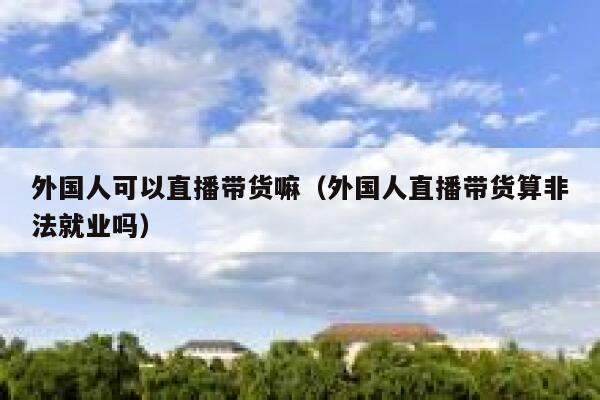 外国人可以直播带货嘛（外国人直播带货算非法就业吗） 第1张