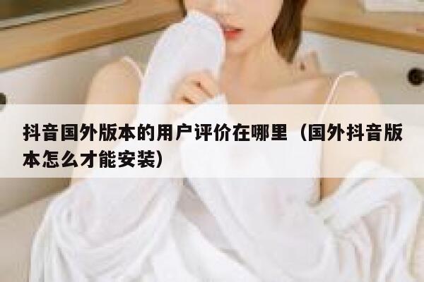抖音国外版本的用户评价在哪里（国外抖音版本怎么才能安装） 第1张