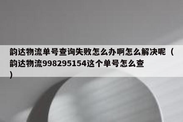 韵达物流单号查询失败怎么办啊怎么解决呢（韵达物流998295154这个单号怎么查） 第1张
