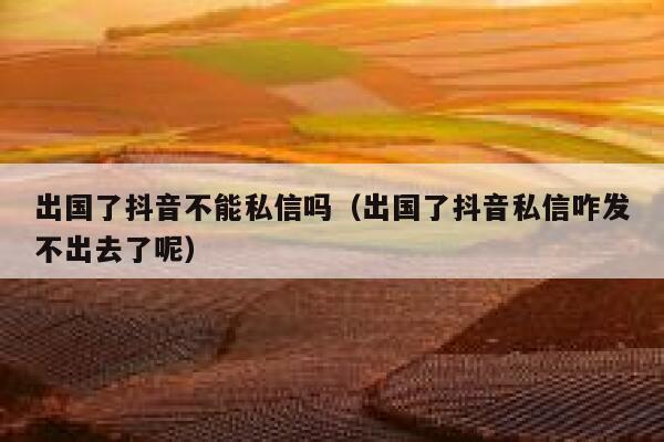 出国了抖音不能私信吗（出国了抖音私信咋发不出去了呢） 第1张