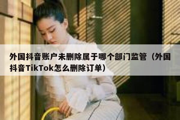 外国抖音账户未删除属于哪个部门监管（外国抖音TikTok怎么删除订单） 第1张