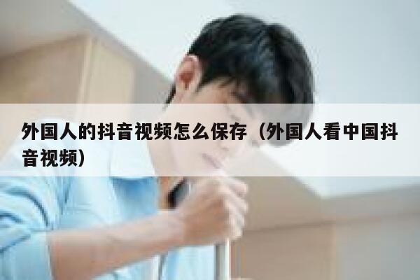 外国人的抖音视频怎么保存（外国人看中国抖音视频） 第1张