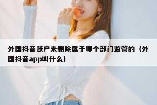 外国抖音账户未删除属于哪个部门监管的（外国抖音app叫什么） 第1张