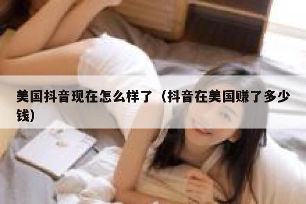 美国抖音现在怎么样了（抖音在美国赚了多少钱） 第1张