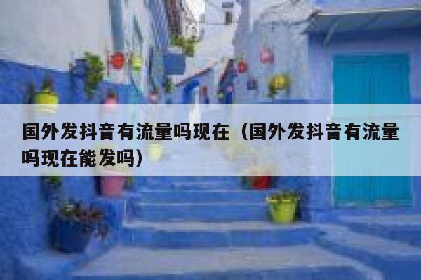 国外发抖音有流量吗现在（国外发抖音有流量吗现在能发吗） 第1张