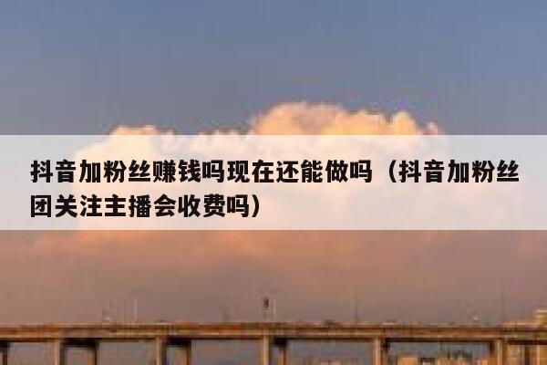 抖音加粉丝赚钱吗现在还能做吗（抖音加粉丝团关注主播会收费吗） 第1张