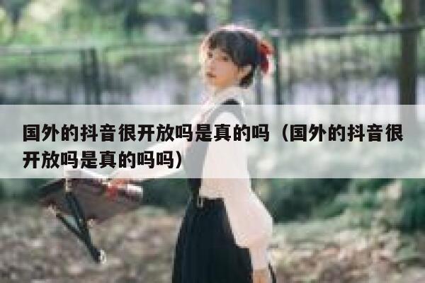 国外的抖音很开放吗是真的吗（国外的抖音很开放吗是真的吗吗） 第1张