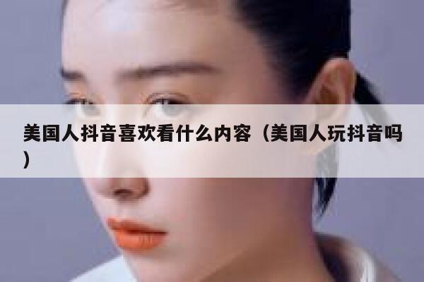 美国人抖音喜欢看什么内容（美国人玩抖音吗） 第1张