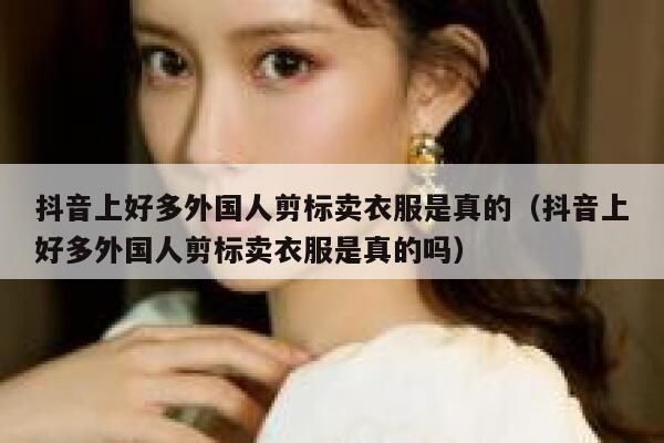 抖音上好多外国人剪标卖衣服是真的（抖音上好多外国人剪标卖衣服是真的吗） 第1张