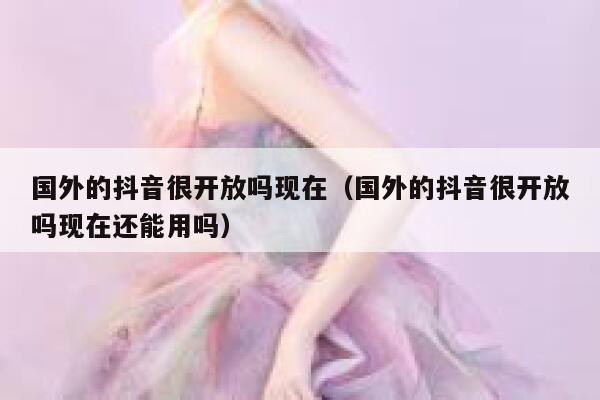 国外的抖音很开放吗现在（国外的抖音很开放吗现在还能用吗） 第1张