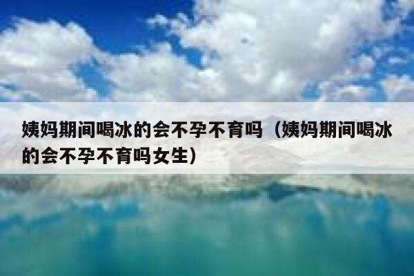 姨妈期间喝冰的会不孕不育吗（姨妈期间喝冰的会不孕不育吗女生） 第1张